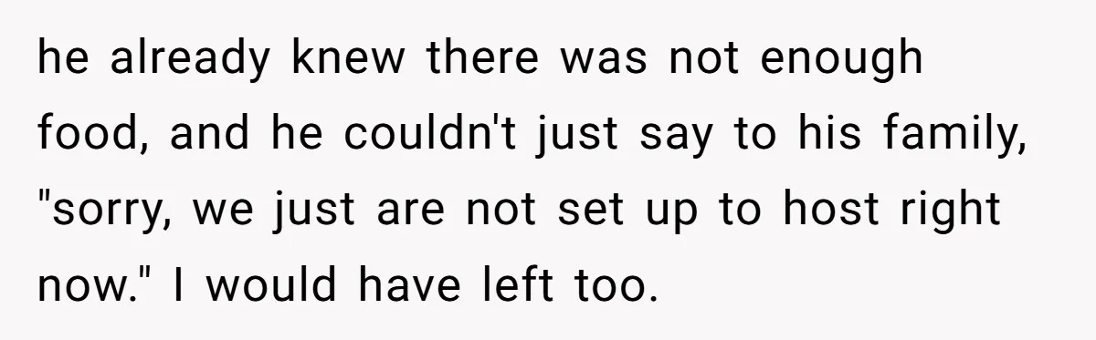 he already knew there was not enough food, and he couldn't just say to his family, "sorry, we just are not set up to host right now." I would have...