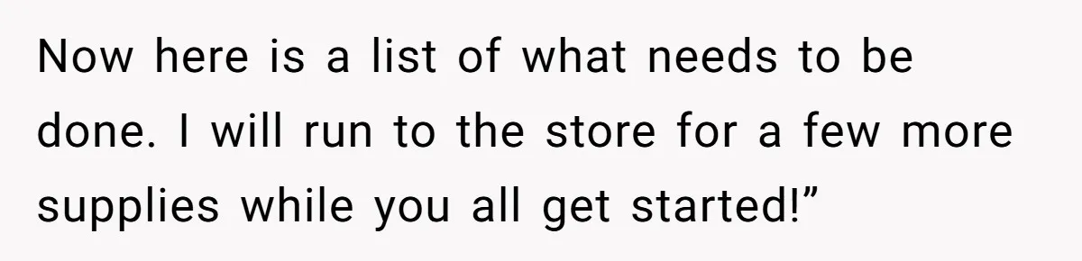 Now here is a list of what needs to be done. I will run to the store for a few more supplies while you all get started!”
