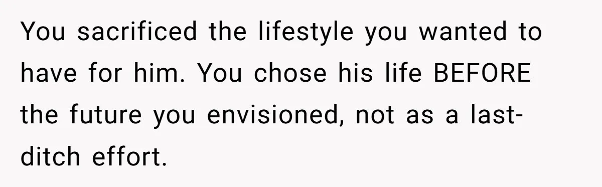 You sacrificed the lifestyle you wanted to have for him. You chose his life BEFORE the future you envisioned, not as a last-ditch effort.