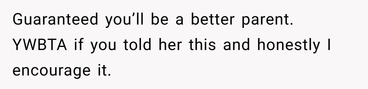 Guaranteed you’ll be a better parent. YWBTA if you told her this and honestly I encourage it.