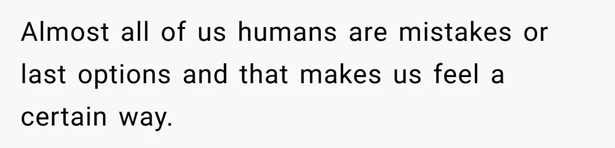 Almost all of us humans are mistakes or last options and that makes us feel a certain way.