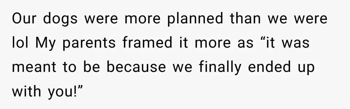 Our dogs were more planned than we were lol My parents framed it more as “it was meant to be because we finally ended up with you!”