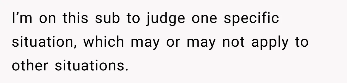 I’m on this sub to judge one specific situation, which may or may not apply to other situations.