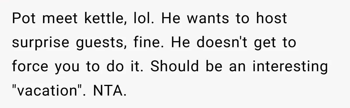 Pot meet kettle, lol. He wants to host surprise guests, fine. He doesn't get to force you to do it. Should be an interesting "vacation". NTA.