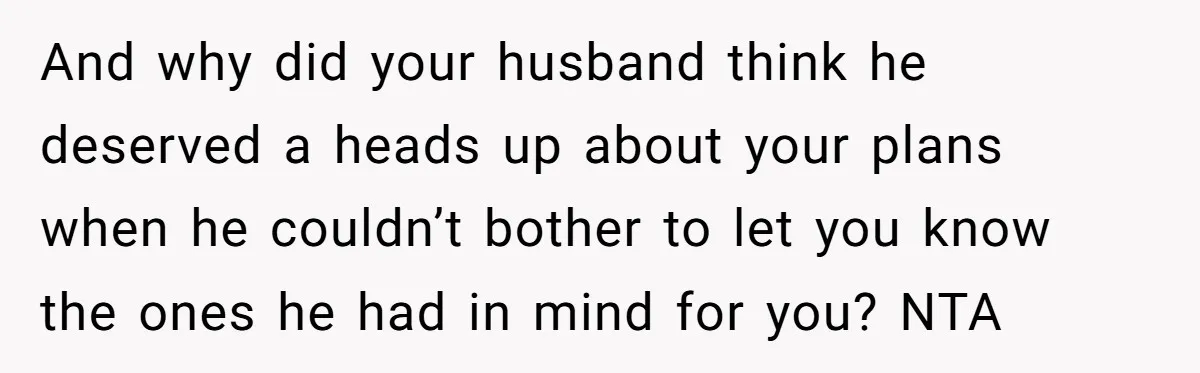And why did your husband think he deserved a heads up about your plans when he couldn’t bother to let you know the ones he had in mind for you?...