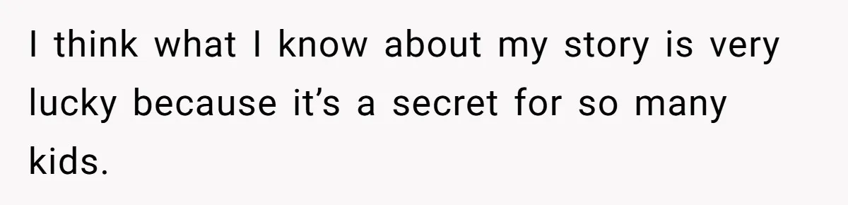 I think what I know about my story is very lucky because it’s a secret for so many kids.