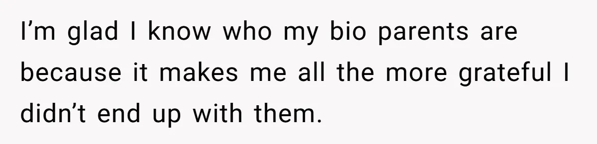 I’m glad I know who my bio parents are because it makes me all the more grateful I didn’t end up with them.