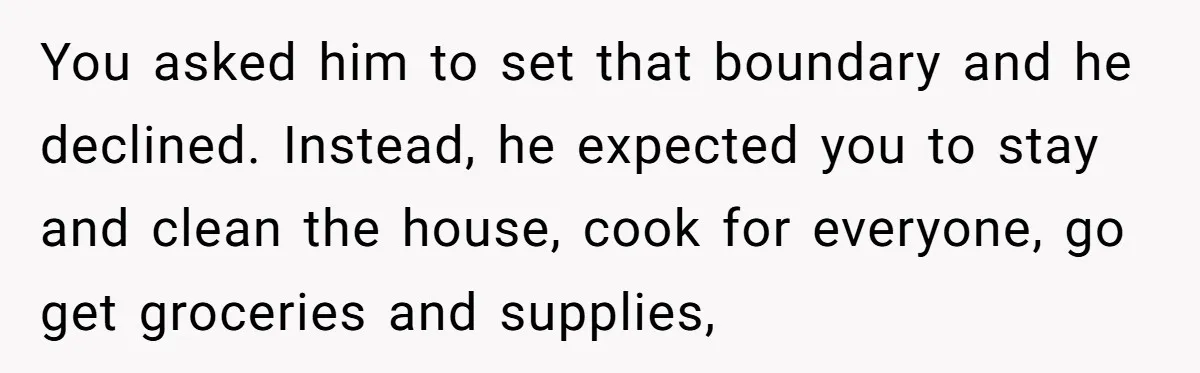 You asked him to set that boundary and he declined. Instead, he expected you to stay and clean the house, cook for everyone, go get groceries and supplies,