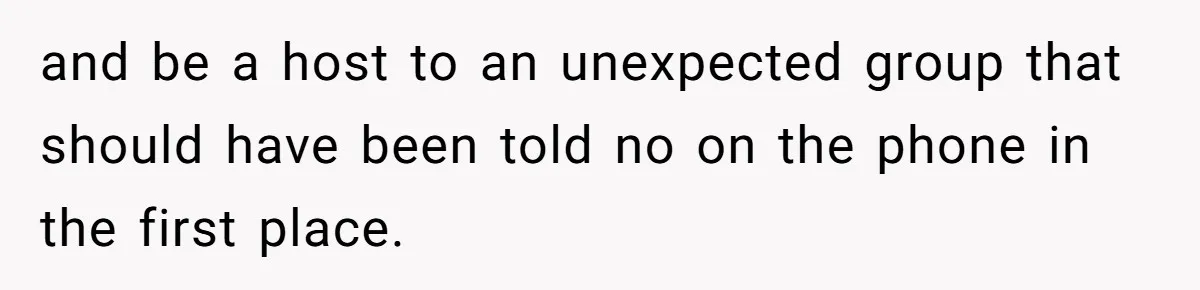 and be a host to an unexpected group that should have been told no on the phone in the first place.