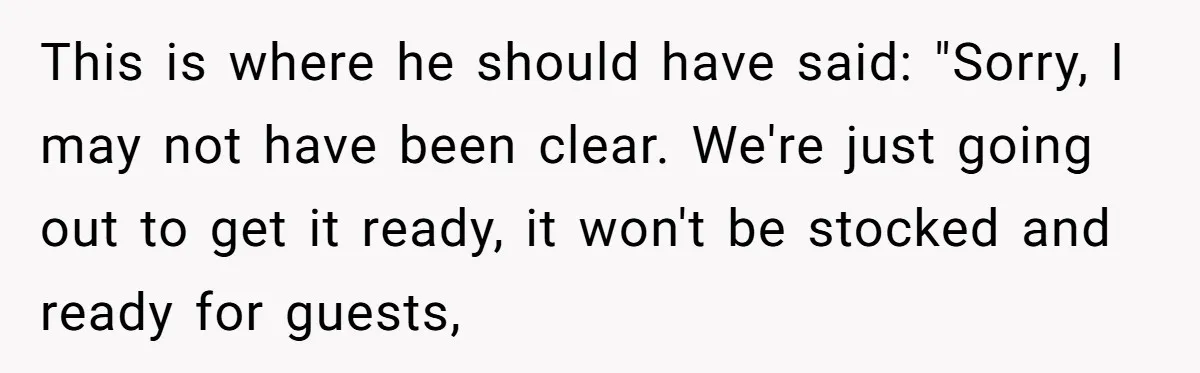 This is where he should have said: "Sorry, I may not have been clear. We're just going out to get it ready, it won't be stocked and ready for guests,