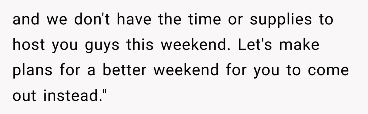 and we don't have the time or supplies to host you guys this weekend. Let's make plans for a better weekend for you to come out instead."