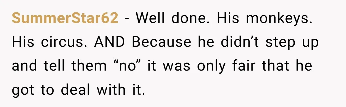 SummerStar62 − Well done. His monkeys. His circus. AND Because he didn’t step up and tell them “no” it was only fair that he got to deal with it.