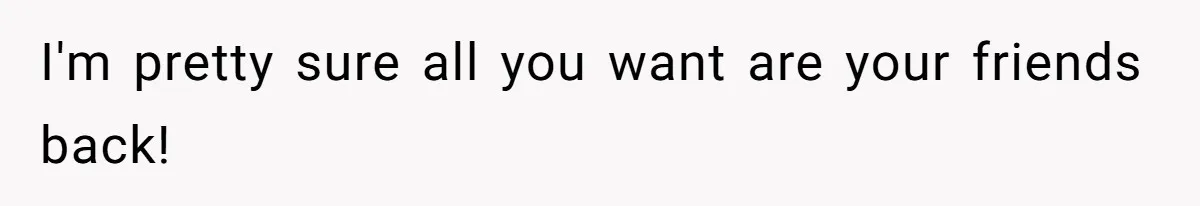 I'm pretty sure all you want are your friends back!