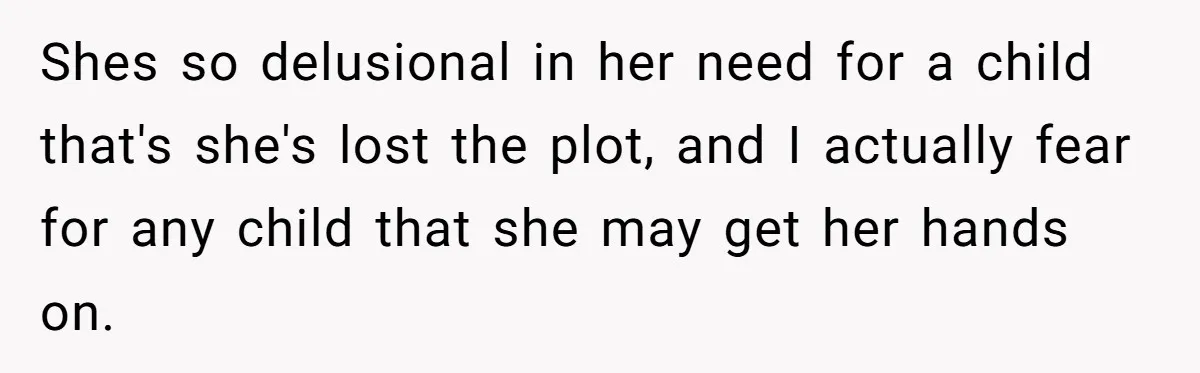 Shes so delusional in her need for a child that's she's lost the plot, and I actually fear for any child that she may get her hands on.