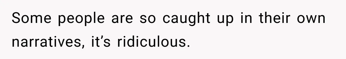 Some people are so caught up in their own narratives, it’s ridiculous.