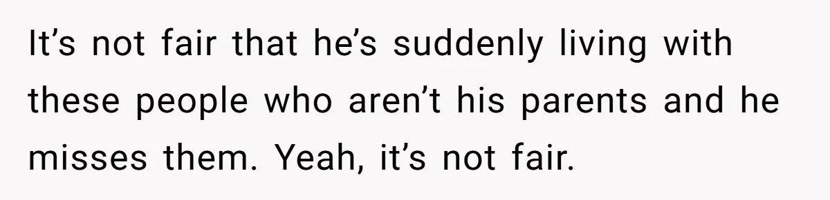 It’s not fair that he’s suddenly living with these people who aren’t his parents and he misses them. Yeah, it’s not fair.