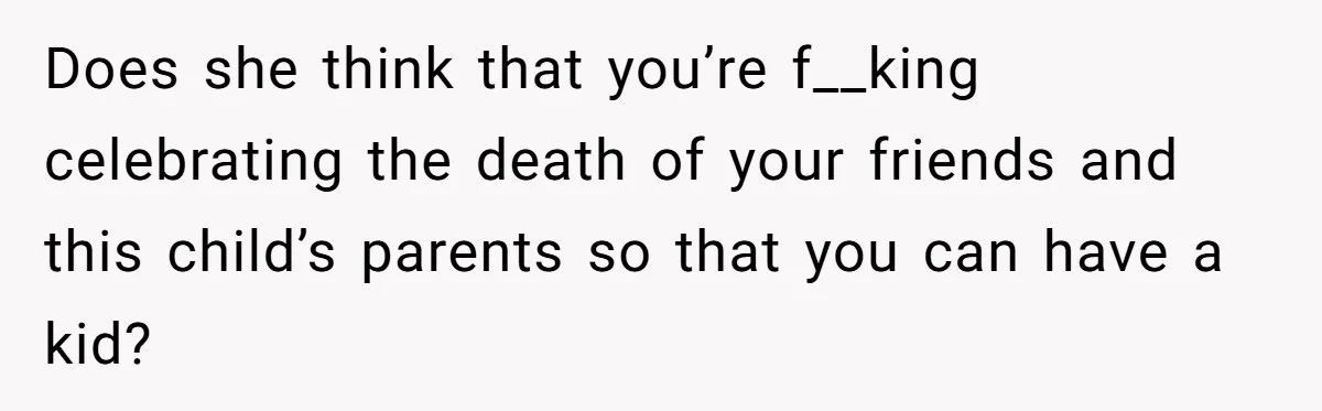 Does she think that you’re f__king celebrating the death of your friends and this child’s parents so that you can have a kid?