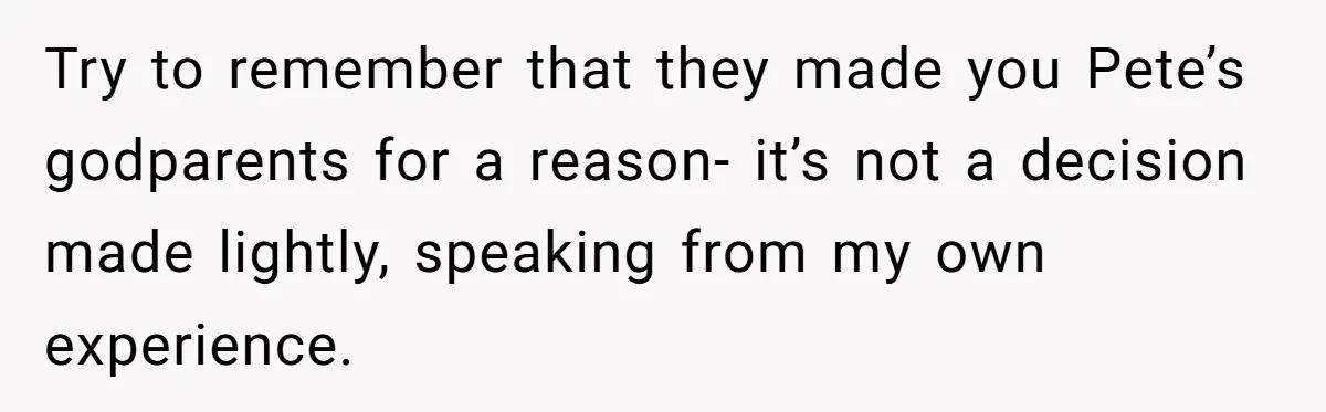 Try to remember that they made you Pete’s godparents for a reason- it’s not a decision made lightly, speaking from my own experience.