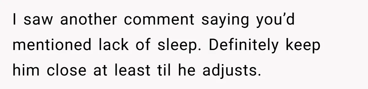I saw another comment saying you’d mentioned lack of sleep. Definitely keep him close at least til he adjusts.