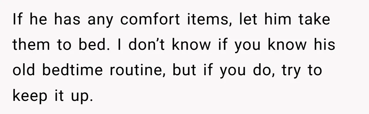 If he has any comfort items, let him take them to bed. I don’t know if you know his old bedtime routine, but if you do, try to keep it...