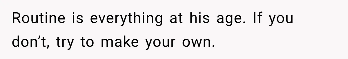 Routine is everything at his age. If you don’t, try to make your own.