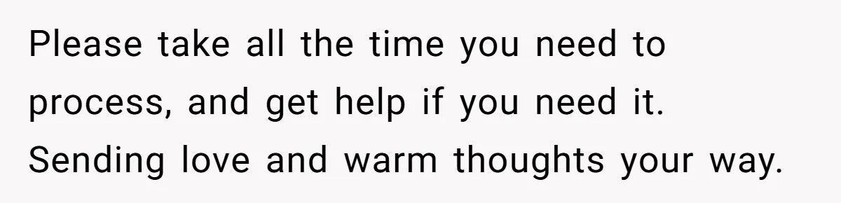 Please take all the time you need to process, and get help if you need it. Sending love and warm thoughts your way.