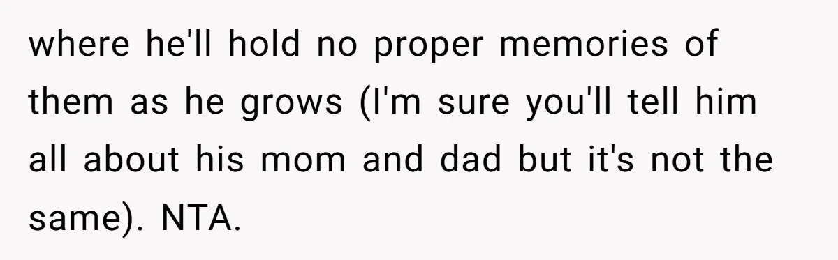 where he'll hold no proper memories of them as he grows (I'm sure you'll tell him all about his mom and dad but it's not the same). NTA.