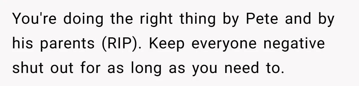 You're doing the right thing by Pete and by his parents (RIP). Keep everyone negative shut out for as long as you need to.