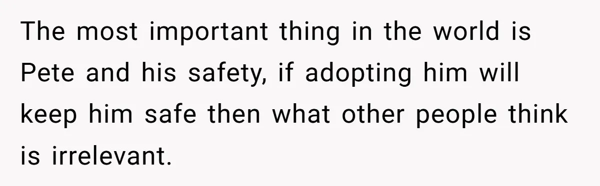 The most important thing in the world is Pete and his safety, if adopting him will keep him safe then what other people think is irrelevant.