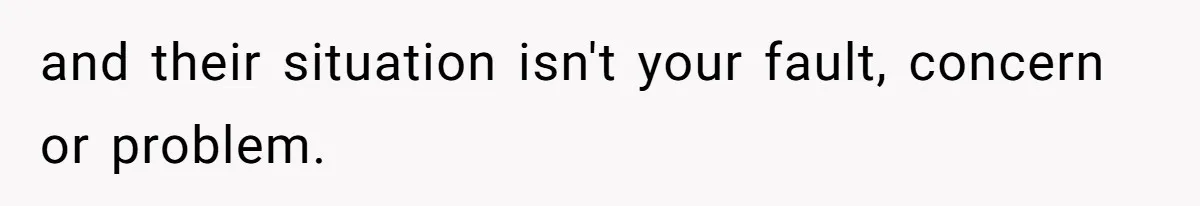 and their situation isn't your fault, concern or problem.