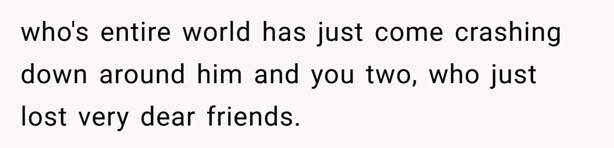 who's entire world has just come crashing down around him and you two, who just lost very dear friends.