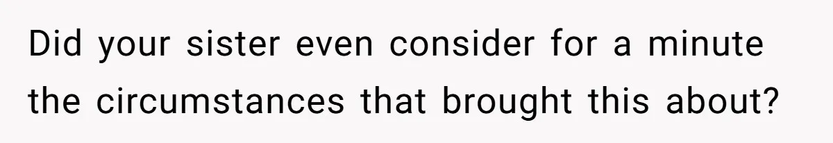 Did your sister even consider for a minute the circumstances that brought this about?