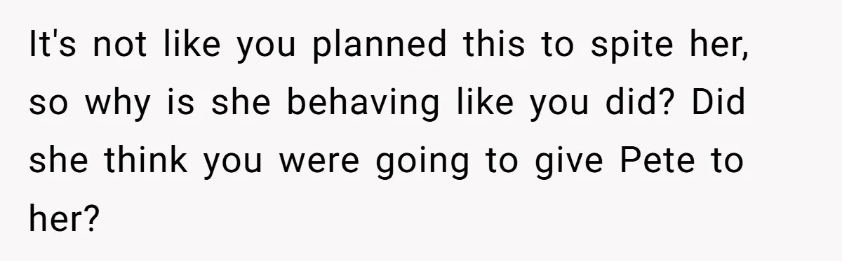 It's not like you planned this to spite her, so why is she behaving like you did? Did she think you were going to give Pete to her?
