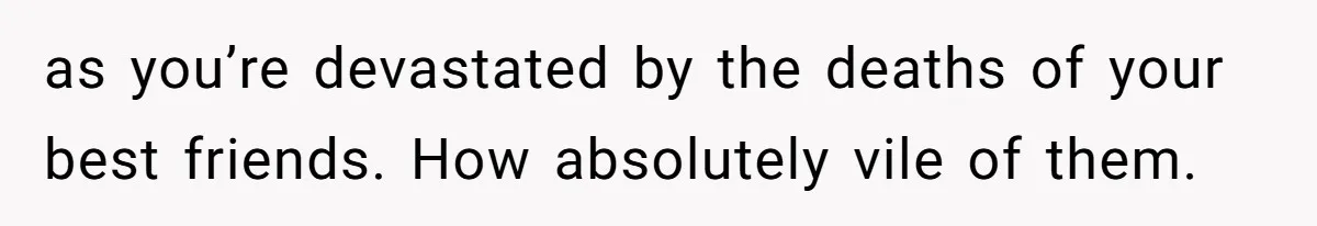 as you’re devastated by the deaths of your best friends. How absolutely vile of them.