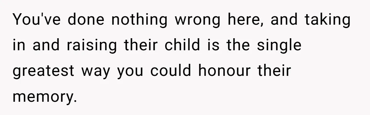 You've done nothing wrong here, and taking in and raising their child is the single greatest way you could honour their memory.
