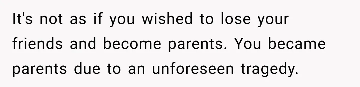 It's not as if you wished to lose your friends and become parents. You became parents due to an unforeseen tragedy.