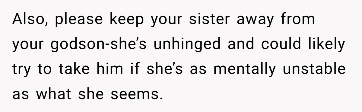 Also, please keep your sister away from your godson-she’s unhinged and could likely try to take him if she’s as mentally unstable as what she seems.