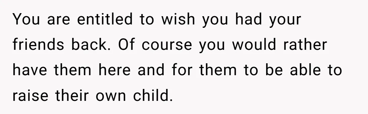 You are entitled to wish you had your friends back. Of course you would rather have them here and for them to be able to raise their own child.