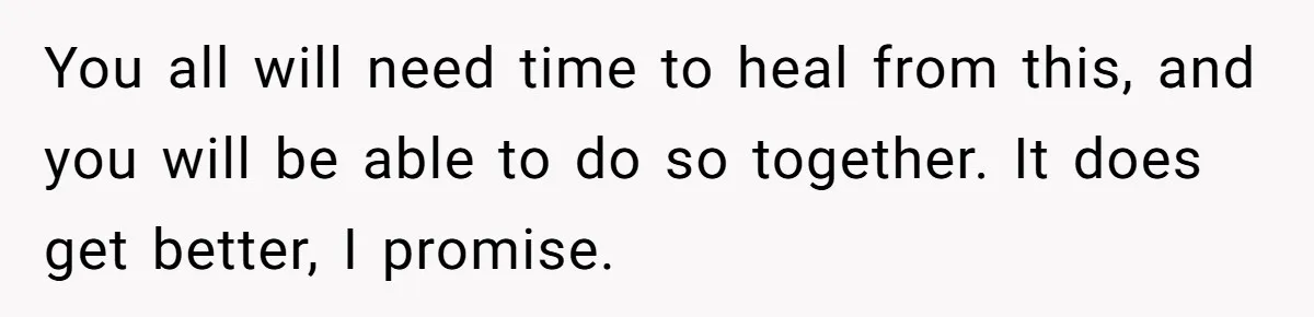 You all will need time to heal from this, and you will be able to do so together. It does get better, I promise.