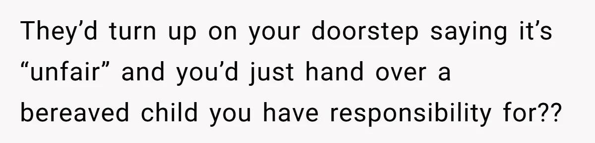They’d turn up on your doorstep saying it’s “unfair” and you’d just hand over a bereaved child you have responsibility for??