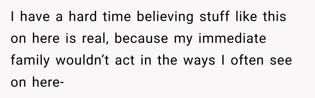 I have a hard time believing stuff like this on here is real, because my immediate family wouldn’t act in the ways I often see on here-