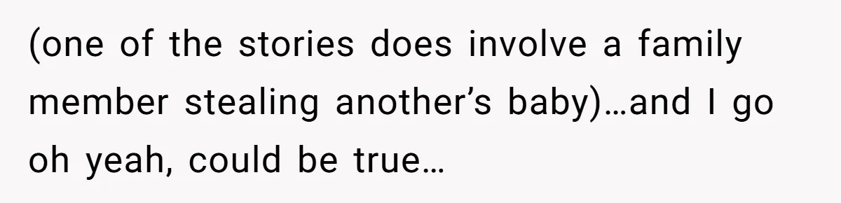 (one of the stories does involve a family member stealing another’s baby)…and I go oh yeah, could be true…