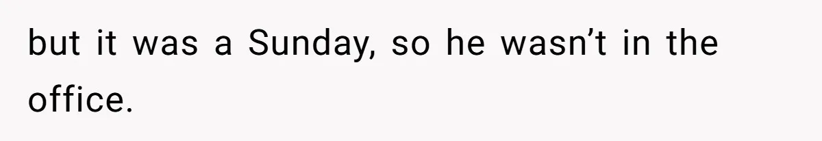 but it was a Sunday, so he wasn’t in the office.