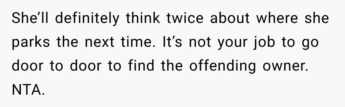 She’ll definitely think twice about where she parks the next time. It’s not your job to go door to door to find the offending owner. NTA.