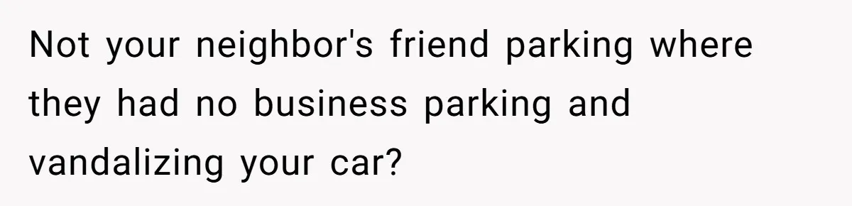 Not your neighbor's friend parking where they had no business parking and vandalizing your car?