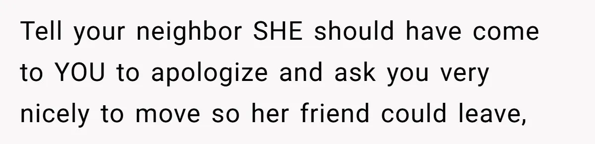 Tell your neighbor SHE should have come to YOU to apologize and ask you very nicely to move so her friend could leave,