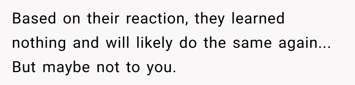 Based on their reaction, they learned nothing and will likely do the same again... But maybe not to you.