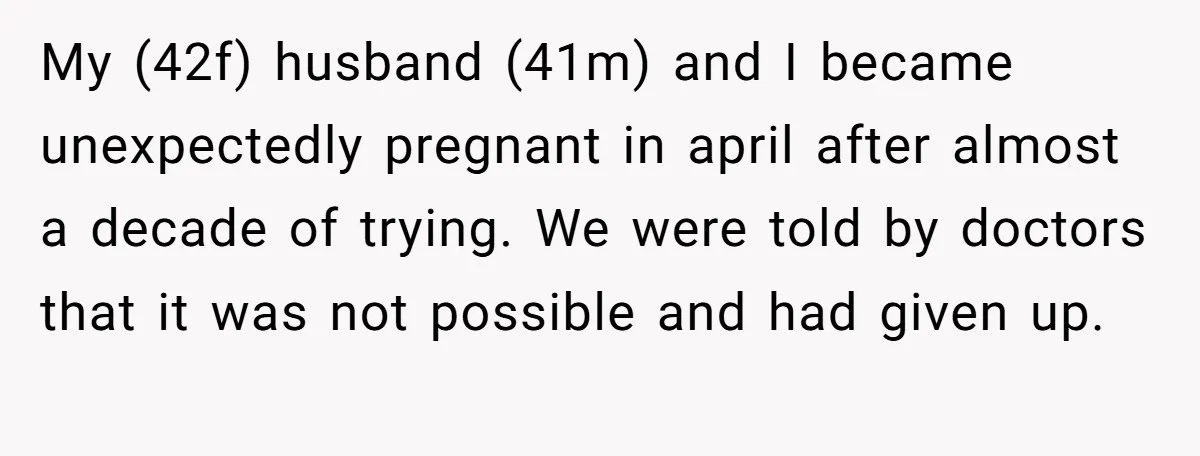 My (42f) husband (41m) and I became unexpectedly pregnant in april after almost a decade of trying. We were told by doctors that it was not possible and had given...