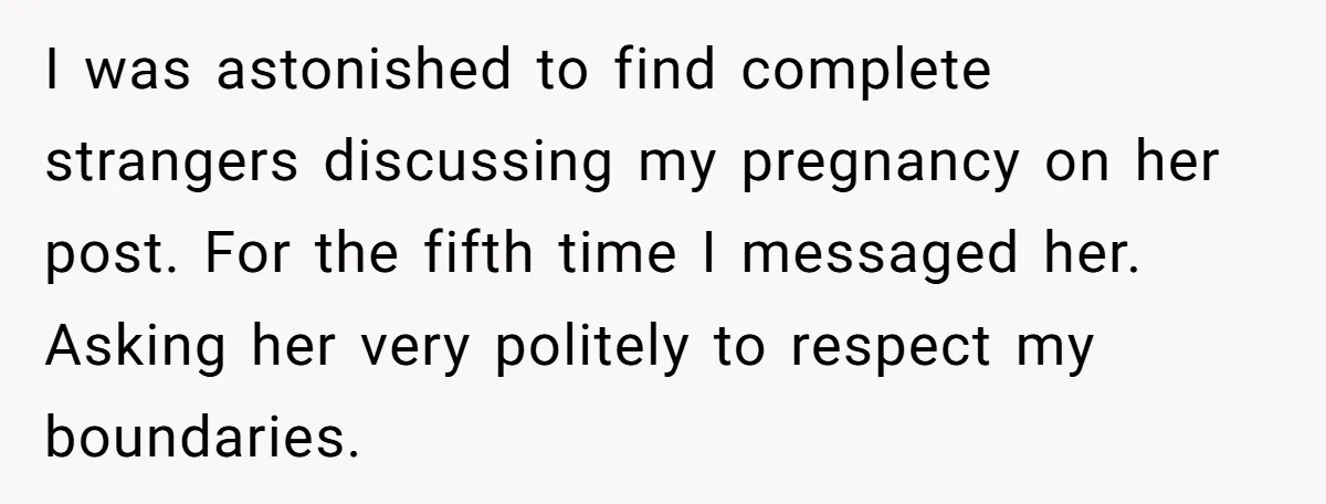 I was astonished to find complete strangers discussing my pregnancy on her post. For the fifth time I messaged her. Asking her very politely to respect my boundaries.
