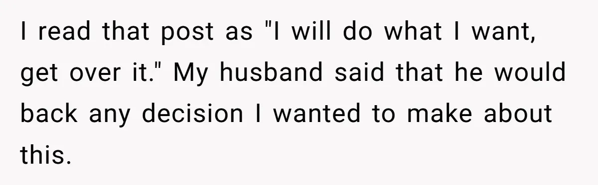 I read that post as "I will do what I want, get over it." My husband said that he would back any decision I wanted to make about this.